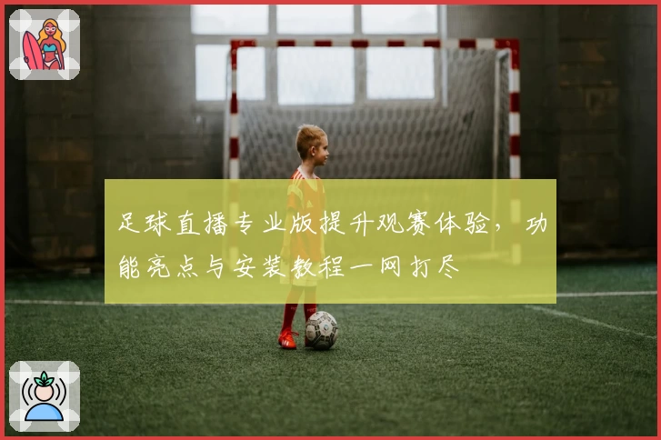 足球直播专业版提升观赛体验，功能亮点与安装教程一网打尽