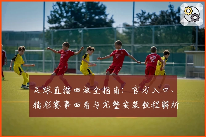 足球直播回放全指南：官方入口、精彩赛事回看与完整安装教程解析