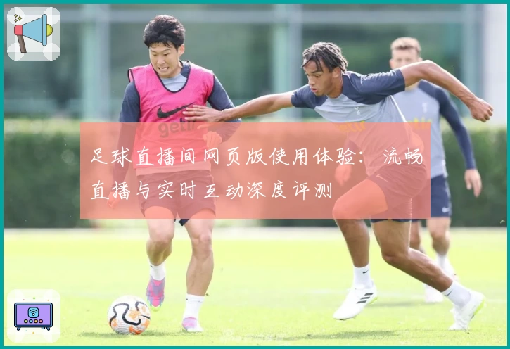 足球直播间网页版使用体验：流畅直播与实时互动深度评测