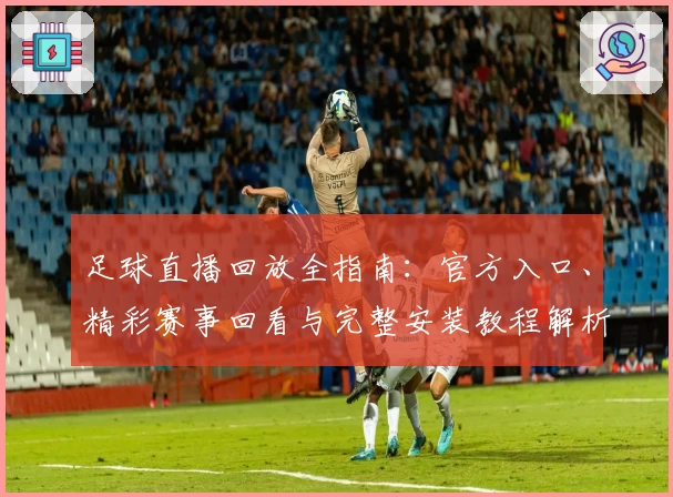 足球直播回放全指南：官方入口、精彩赛事回看与完整安装教程解析