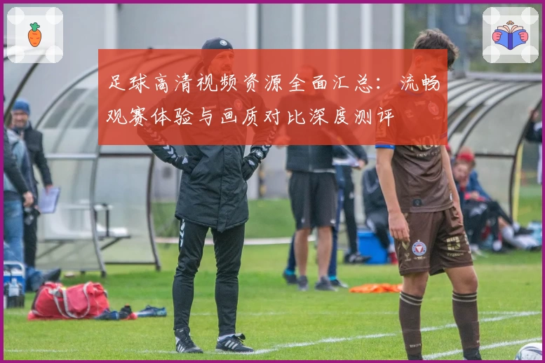 足球高清视频资源全面汇总：流畅观赛体验与画质对比深度测评