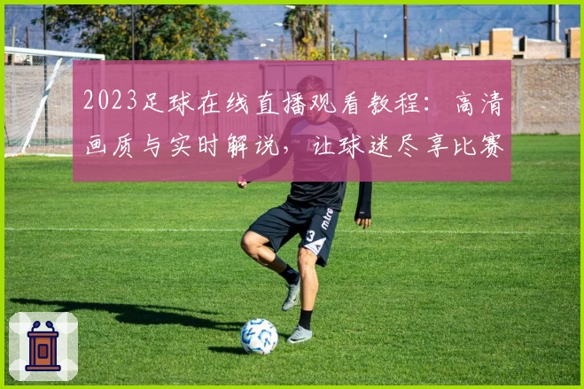 2023足球在线直播观看教程：高清画质与实时解说，让球迷尽享比赛魅力