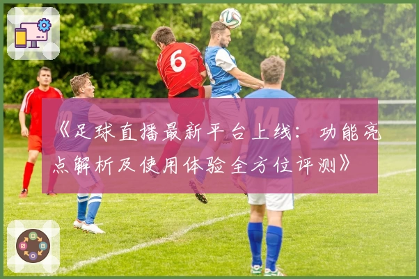 《足球直播最新平台上线：功能亮点解析及使用体验全方位评测》